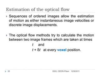 Estimation of the optical flow
    Sequences of ordered images allow the estimation
     of motion as either instantaneous image velocities or
     discrete image displacements.

    The optical flow methods try to calculate the motion
     between two image frames which are taken at times
                    t and
                    t + δt at every voxel position.




    20                          DSG, CEERI Pilani   12/8/2011
 
