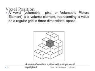 Voxel Position
    A voxel (volumetric pixel or Volumetric Picture
     Element) is a volume element, representing a value
     on a regular grid in three dimensional space.




               A series of voxels in a stack with a single voxel
    21         highlighted              DSG, CEERI Pilani 12/8/2011
 