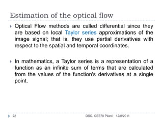 Estimation of the optical flow
    Optical Flow methods are called differential since they
     are based on local Taylor series approximations of the
     image signal; that is, they use partial derivatives with
     respect to the spatial and temporal coordinates.

    In mathematics, a Taylor series is a representation of a
     function as an infinite sum of terms that are calculated
     from the values of the function's derivatives at a single
     point.




    22                            DSG, CEERI Pilani   12/8/2011
 