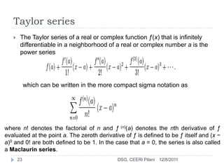 Taylor series
       The Taylor series of a real or complex function ƒ(x) that is infinitely
        differentiable in a neighborhood of a real or complex number a is the
        power series




            which can be written in the more compact sigma notation as




where n! denotes the factorial of n and ƒ (n)(a) denotes the nth derivative of ƒ
evaluated at the point a. The zeroth derivative of ƒ is defined to be ƒ itself and (x −
a)0 and 0! are both defined to be 1. In the case that a = 0, the series is also called
a Maclaurin series.
       23                                    DSG, CEERI Pilani   12/8/2011
 