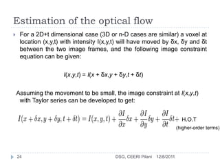 Estimation of the optical flow
    For a 2D+t dimensional case (3D or n-D cases are similar) a voxel at
     location (x,y,t) with intensity I(x,y,t) will have moved by δx, δy and δt
     between the two image frames, and the following image constraint
     equation can be given:

                      I(x,y,t) = I(x + δx,y + δy,t + δt)

    Assuming the movement to be small, the image constraint at I(x,y,t)
     with Taylor series can be developed to get:


                                                                              H.O.T
                                                                            (higher-order terms)




    24                                      DSG, CEERI Pilani   12/8/2011
 