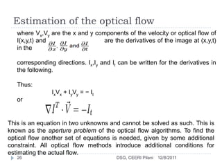 Estimation of the optical flow
   where Vx,Vy are the x and y components of the velocity or optical flow of
   I(x,y,t) and                   are the derivatives of the image at (x,y,t)
   in the

   corresponding directions. Ix,Iy and It can be written for the derivatives in
   the following.

   Thus:
                IxVx + IyVy = − It
   or


This is an equation in two unknowns and cannot be solved as such. This is
known as the aperture problem of the optical flow algorithms. To find the
optical flow another set of equations is needed, given by some additional
constraint. All optical flow methods introduce additional conditions for
estimating the actual flow.
   26                                   DSG, CEERI Pilani   12/8/2011
 