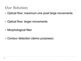 Our Solution
   Optical flow: maximum one pixel large movements

   Optical flow: larger movements

   Morphological filter

   Contour detection (demo purposes)
 