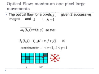 Optical Flow: maximum one pixel large
movements
   The optical flow for a pixeli, j     given 2 successive
    images and k           : k 1


            mk (i, j ) ( x, y) so that

           I k (i, j) I k 1 (i x, j y)   (1)

            is minimum for    1 x 1, 1 y 1



                k            k+1
 
