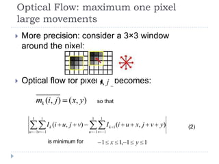Optical Flow: maximum one pixel
large movements
   More precision: consider a 3×3 window
    around the pixel:



   Optical flow for pixel i, j becomes:

              mk (i, j ) ( x, y)                    so that


          1        1                            1        1
                           I k (i u, j v)                        I k 1 (i u x, j v y)   (2)
      u       1v       1                    u       1v       1

                           is minimum for                1 x 1, 1 y 1
 