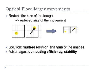 Optical Flow: larger movements
   Reduce the size of the image
       => reduced size of the movement




   Solution: multi-resolution analysis of the images
   Advantages: computing efficiency, stability
 