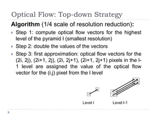 Optical Flow: Top-down Strategy
Algorithm (1/4 scale of resolution reduction):
   Step 1: compute optical flow vectors for the highest
    level of the pyramid l (smallest resolution)
   Step 2: double the values of the vectors
   Step 3: first approximation: optical flow vectors for the
    (2i, 2j), (2i+1, 2j), (2i, 2j+1), (2i+1, 2j+1) pixels in the l-
    1 level are assigned the value of the optical flow
    vector for the (i,j) pixel from the l level




                                     Level l        Level l-1
 