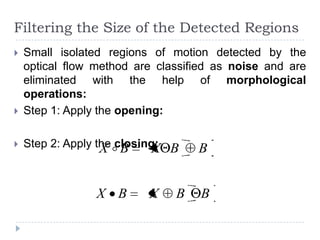 Filtering the Size of the Detected Regions
   Small isolated regions of motion detected by the
    optical flow method are classified as noise and are
    eliminated with the help of morphological
    operations:
   Step 1: Apply the opening:

   Step 2: Apply the  B
                   X closing: B
                            X      B


                 X B      X    B    B
 