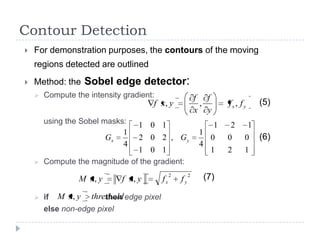 Contour Detection
   For demonstration purposes, the contours of the moving
    regions detected are outlined
   Method: the Sobel edge detector:
       Compute the intensity gradient:                     f f
                                      f x, y                 ,        fx, f y       (5)
                                                            x y
        using the Sobel masks:    1 0 1                           1   2         1
                             1                              1
                         Gx       2 0 2 , Gy                  0       0     0       (6)
                             4                              4
                                1 0 1                         1       2     1
       Compute the magnitude of the gradient:

                 M x, y      f x, y       fx
                                               2
                                                   fy
                                                        2
                                                             (7)

       if M x, y threshold edge pixel
                        then
        else non-edge pixel
 