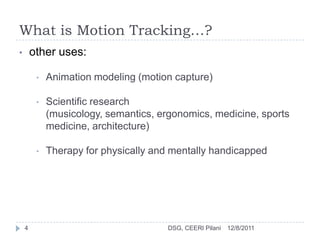 What is Motion Tracking…?
•       other uses:

         •   Animation modeling (motion capture)

         •   Scientific research
             (musicology, semantics, ergonomics, medicine, sports
             medicine, architecture)

         •   Therapy for physically and mentally handicapped




    4                                  DSG, CEERI Pilani   12/8/2011
 