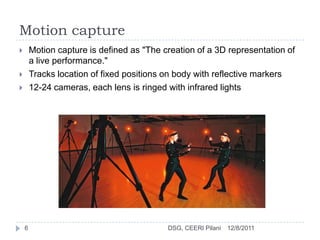 Motion capture
       Motion capture is defined as "The creation of a 3D representation of
        a live performance."
       Tracks location of fixed positions on body with reflective markers
       12-24 cameras, each lens is ringed with infrared lights




    6                                      DSG, CEERI Pilani   12/8/2011
 