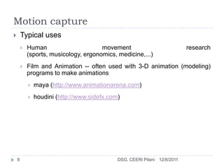 Motion capture
       Typical uses
           Human                      movement                               research
            (sports, musicology, ergonomics, medicine,...)
           Film and Animation -- often used with 3-D animation (modeling)
            programs to make animations
               maya (http://www.animationarena.com)
               houdini (http://www.sidefx.com)




    8                                         DSG, CEERI Pilani   12/8/2011
 