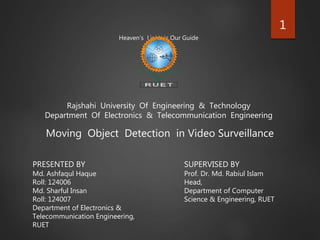 Heaven’s Light is Our Guide
Rajshahi University Of Engineering & Technology
Department Of Electronics & Telecommunication Engineering
Moving Object Detection in Video Surveillance
PRESENTED BY
Md. Ashfaqul Haque
Roll: 124006
Md. Sharful Insan
Roll: 124007
Department of Electronics &
Telecommunication Engineering,
RUET
SUPERVISED BY
Prof. Dr. Md. Rabiul Islam
Head,
Department of Computer
Science & Engineering, RUET
1
 