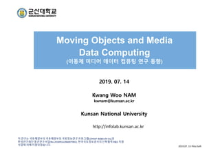 Moving Objects and Media
Data Computing
(이동체 미디어 데이터 컴퓨팅 연구 동향)
2019. 07. 14
Kwang Woo NAM
kwnam@kunsan.ac.kr
Kunsan National University
이 연구는 국토해양부의 국토해양부의 국토정보연구 프로그램(14NSIP‐B080144‐01)과
한국연구재단 중견연구사업(No.2018R1A2B6007982), 한국국토정보공사의 산학협력 R&D 지원
사업에 의해 지원되었습니다. 2019.07. 15 Pitta Soft 
http://infolab.kunsan.ac.kr
 