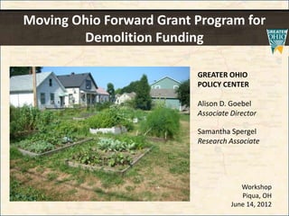 Moving Ohio Forward Grant Program for
        Demolition Funding

                          GREATER OHIO
                          POLICY CENTER

                          Alison D. Goebel
                          Associate Director

                          Samantha Spergel
                          Research Associate




                                       Workshop
                                       Piqua, OH
                                    June 14, 2012
 