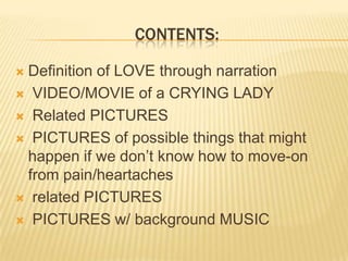 CONTENTS:
Definition of LOVE through narration
VIDEO/MOVIE of a CRYING LADY
Related PICTURES
PICTURES of possible things that might
happen if we don’t know how to move-on
from pain/heartaches
related PICTURES
PICTURES w/ background MUSIC