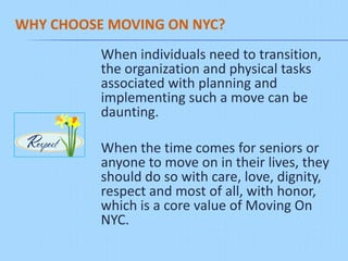 WHY CHOOSE MOVING ON NYC?
          When individuals need to transition,
          the organization and physical tasks
          associated with planning and
          implementing such a move can be
          daunting.

          When the time comes for seniors or
          anyone to move on in their lives, they
          should do so with care, love, dignity,
          respect and most of all, with honor,
          which is a core value of Moving On
          NYC.
 