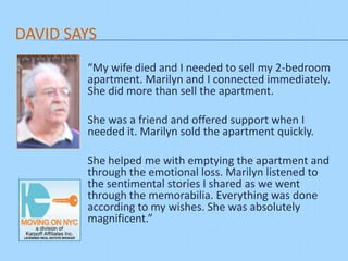 DAVID SAYS
“My wife died and I needed to sell my 2-
bedroom apartment. Marilyn and I connected
immediately. She did more than sell the
apartment.
She was a friend and offered support when I
needed it. Marilyn sold the apartment quickly.
She helped me with emptying the apartment and
through the emotional loss. Marilyn listened to
the sentimental stories I shared as we went
through the memorabilia. Everything was done
according to my wishes. She was absolutely
magnificent.”
 