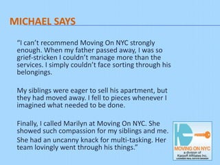 MICHAEL SAYS
 “I can’t recommend Moving On NYC strongly enough.
 When my father passed away, I was so grief-stricken I
 couldn’t manage more than the services. I simply couldn’t
 face sorting through his belongings.
 My siblings were eager to sell his apartment, but they had
 moved away. I fell to pieces whenever I imagined what
 needed to be done.
 Finally, I called Marilyn at Moving On NYC. She showed
 such compassion for my siblings and me. She had an
 uncanny knack for multi-tasking. Her
 team lovingly went through his things.”
 