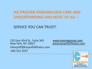 WE PROVIDE PERSONALIZED CARE AND
  UNDERSTANDING AND MOST OF ALL –

  SERVICE YOU CAN TRUST!


132 East 43rd St., Suite 343   www.movingonnyc.com
New York, NY 10017             www.karpoffaffiliates.com
mkarpoff@karpoffaffiliates.com
646.522.1637
 