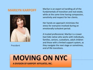 Marilyn is an expert at handling all of the
MARILYN KARPOFF               fundamentals of transition and real estate,
                              while at the same time having compassion,
                              sensitivity and respect for her clients.

                              Her hands-on approach minimizes the
                              stress for everyone involved during an
                              emotionally turbulent period.

                              A trusted professional, Marilyn is a Lower
                              East Side native who works with individuals,
                              families, seniors, custodians, adult children
                              and those with a limited support system, as
 President                    they navigate the next stage or sometimes,
                              end of life transitions.



  MOVING ON NYC
  A SERVICE OF KARPOFF AFFILIATES, INC.
 