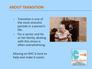 ABOUT TRANSITION

    Transition is one of
     the most stressful
     periods in a person’s
     life.
    For a senior and his
     or her family, dealing
     with this stress is
     often overwhelming.

 Moving on NYC is here to
 help and make it easier.
 