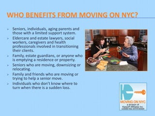 WHO BENEFITS FROM MOVING ON NYC?
   Seniors, individuals, aging parents and
    those with a limited support system.
   Eldercare and estate lawyers, social
    workers, caregivers and health
    professionals involved in transitioning
    their clients.
   Family, estate guardians, or anyone who
    is emptying a residence or property.
   Seniors who are moving, downsizing or
    relocating.
   Family and friends who are moving or
    trying to help a senior move.
   Individuals who don’t know where to
    turn when there is a sudden loss.
 