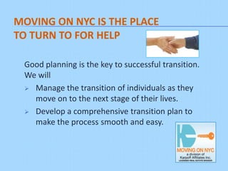 MOVING ON NYC IS THE PLACE
TO TURN TO FOR HELP

 Good planning is the key to successful transition.
 We will
  Manage the transition of individuals as they
   move on to the next stage of their lives.
  Develop a comprehensive transition plan to
   make the process smooth and easy.
 