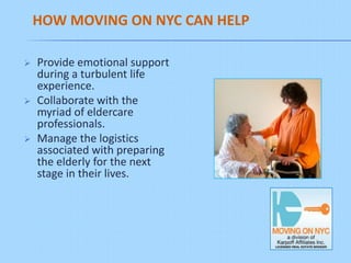 HOW MOVING ON NYC CAN HELP

   Provide emotional support
    during a turbulent life
    experience.
   Collaborate with the
    myriad of eldercare
    professionals.
   Manage the logistics
    associated with preparing
    the elderly for the next
    stage in their lives.
 