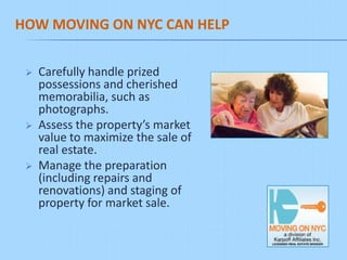 HOW MOVING ON NYC CAN HELP


    Carefully handle prized
     possessions and cherished
     memorabilia, such as
     photographs.
    Assess the property’s market
     value to maximize the sale of
     real estate.
    Manage the preparation
     (including repairs and
     renovations) and staging of
     property for market sale.
 