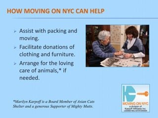 HOW MOVING ON NYC CAN HELP

    Assist with packing and
     moving.
    Facilitate donations of
     clothing and furniture.
    Arrange for the loving
     care of animals,* if
     needed.


 *Marilyn Karpoff is a Board Member of Asian Cats
 Shelter and a generous Supporter of Mighty Mutts.
 