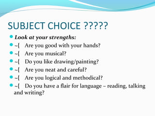 SUBJECT CHOICE ?????
Look at your strengths:
~{ Are you good with your hands?
~{ Are you musical?
~{ Do you like drawing/painting?
~{ Are you neat and careful?
~{ Are you logical and methodical?
~{ Do you have a flair for language – reading, talking

and writing?

 
