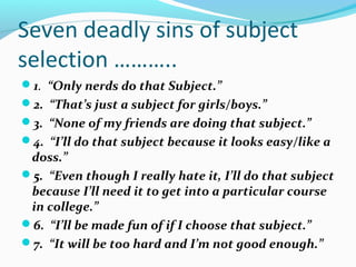 Seven deadly sins of subject
selection ………..
1. “Only nerds do that Subject.”
2. “That’s just a subject for girls/boys.”
3. “None of my friends are doing that subject.”
4. “I’ll do that subject because it looks easy/like a

doss.”
5. “Even though I really hate it, I’ll do that subject
because I’ll need it to get into a particular course
in college.”
6. “I’ll be made fun of if I choose that subject.”
7. “It will be too hard and I’m not good enough.”

 