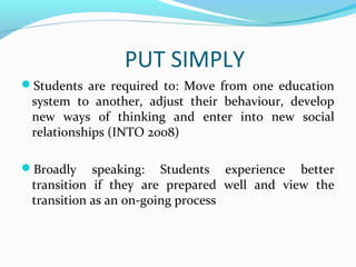 PUT SIMPLY
Students are required to: Move from one education

system to another, adjust their behaviour, develop
new ways of thinking and enter into new social
relationships (INTO 2008)

Broadly

speaking: Students experience better
transition if they are prepared well and view the
transition as an on-going process

 