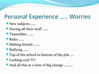 Personal Experience ….. Worries
New subjects…….
Having all their stuff …….
Timetables …….
Rules ……
Making friends …….
Bullying …….
Top of the school to bottom of the pile ….
Looking cool !!!!!
And all this at a time of big change ……….

 