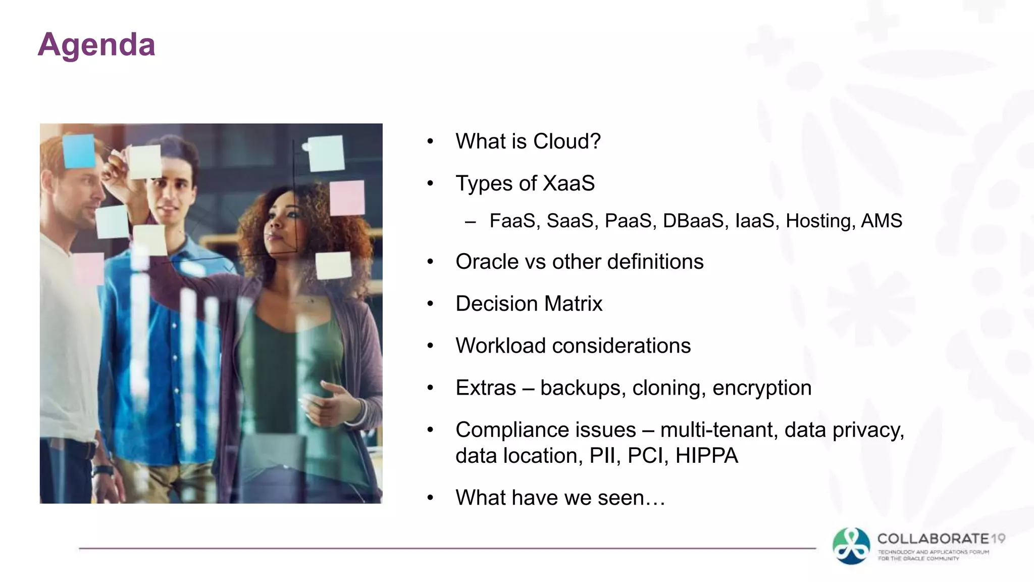 Agenda
• What is Cloud?
• Types of XaaS
– FaaS, SaaS, PaaS, DBaaS, IaaS, Hosting, AMS
• Oracle vs other definitions
• Decision Matrix
• Workload considerations
• Extras – backups, cloning, encryption
• Compliance issues – multi-tenant, data privacy,
data location, PII, PCI, HIPPA
• What have we seen…
 