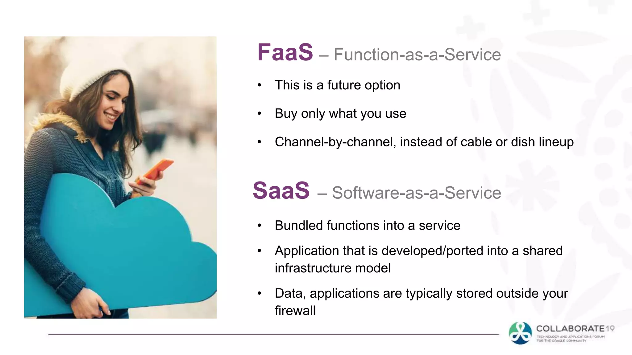 FaaS – Function-as-a-Service
• This is a future option
• Buy only what you use
• Channel-by-channel, instead of cable or dish lineup
SaaS – Software-as-a-Service
• Bundled functions into a service
• Application that is developed/ported into a shared
infrastructure model
• Data, applications are typically stored outside your
firewall
 