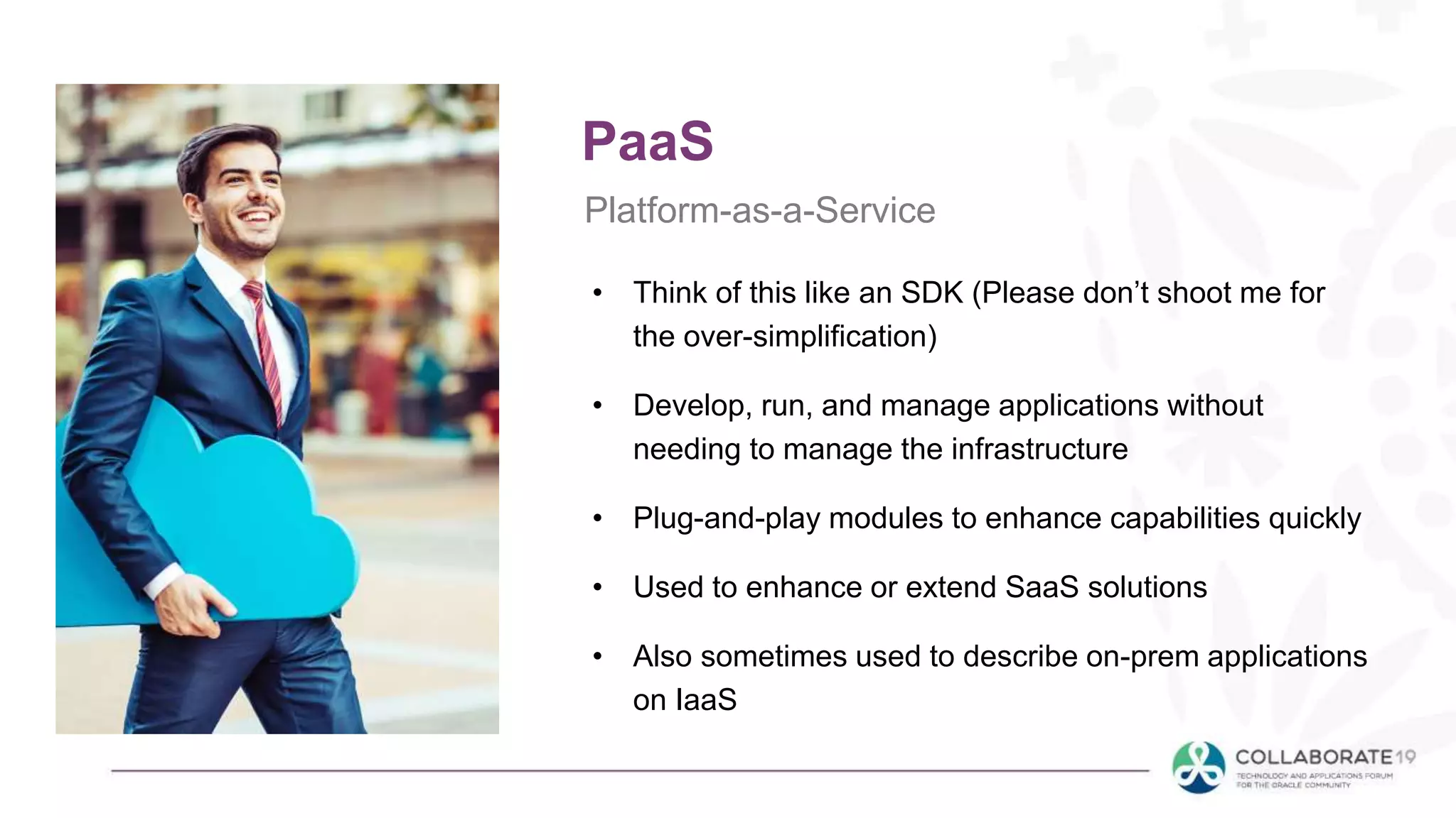 PaaS
Platform-as-a-Service
• Think of this like an SDK (Please don’t shoot me for
the over-simplification)
• Develop, run, and manage applications without
needing to manage the infrastructure
• Plug-and-play modules to enhance capabilities quickly
• Used to enhance or extend SaaS solutions
• Also sometimes used to describe on-prem applications
on IaaS
 