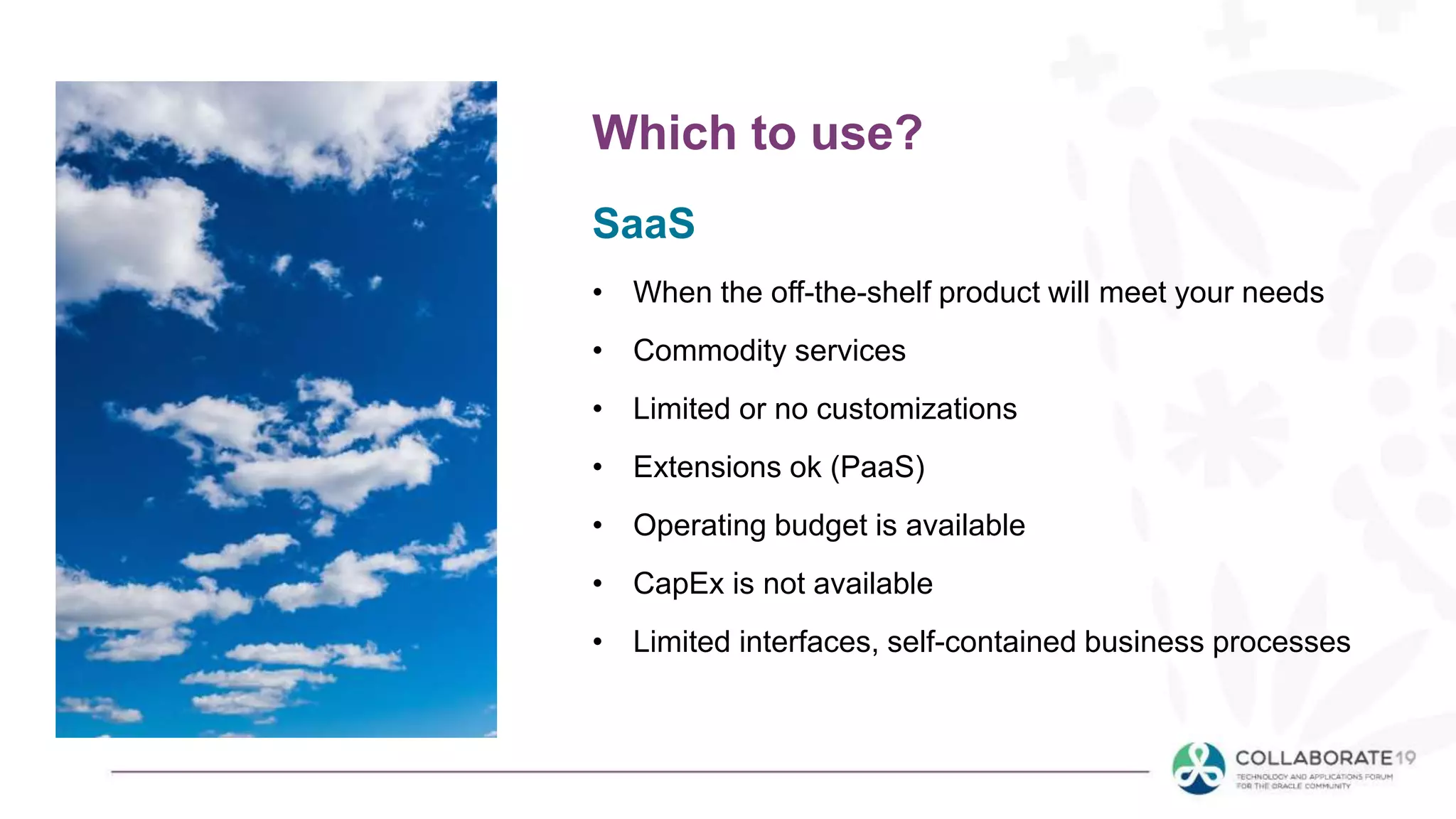 SaaS
• When the off-the-shelf product will meet your needs
• Commodity services
• Limited or no customizations
• Extensions ok (PaaS)
• Operating budget is available
• CapEx is not available
• Limited interfaces, self-contained business processes
Which to use?
 