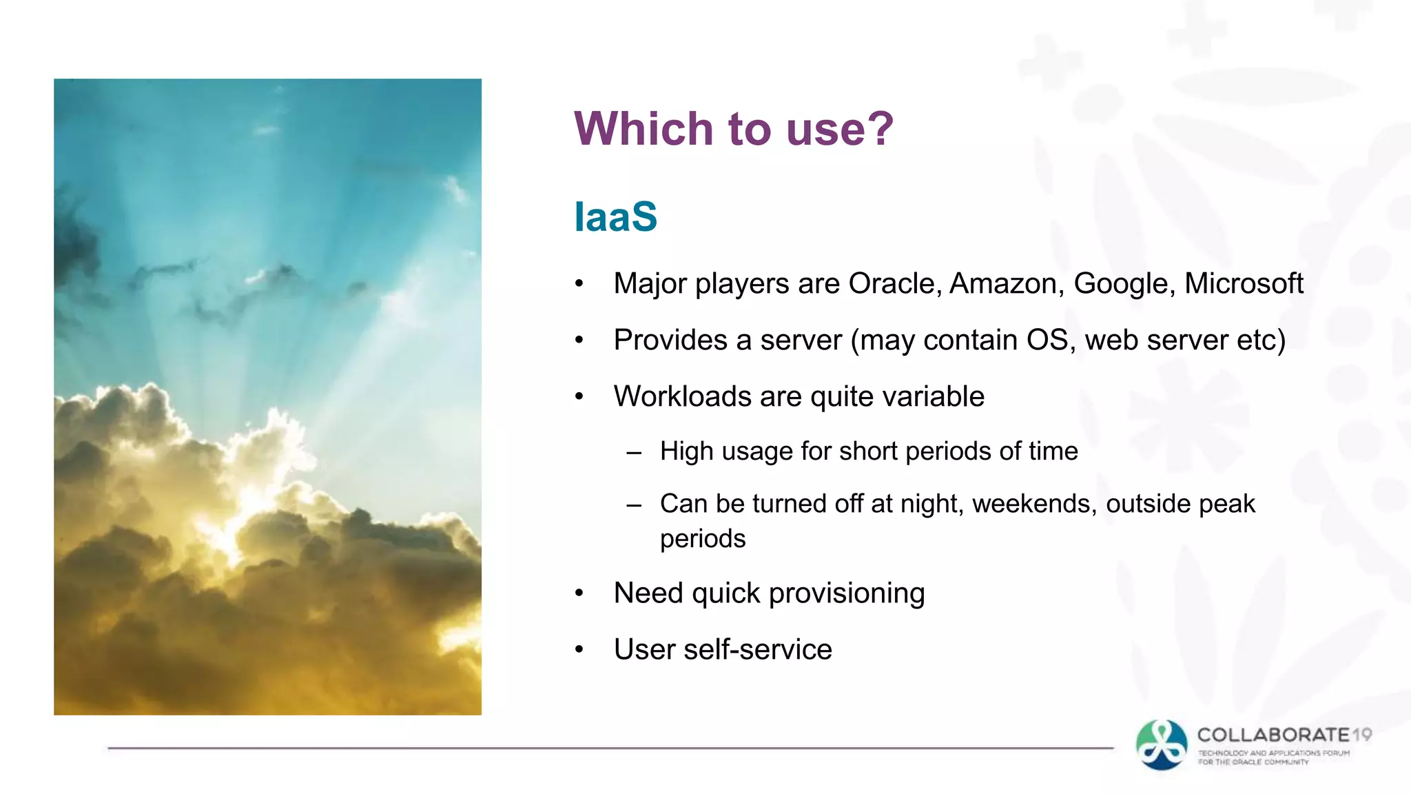 IaaS
• Major players are Oracle, Amazon, Google, Microsoft
• Provides a server (may contain OS, web server etc)
• Workloads are quite variable
– High usage for short periods of time
– Can be turned off at night, weekends, outside peak
periods
• Need quick provisioning
• User self-service
Which to use?
 