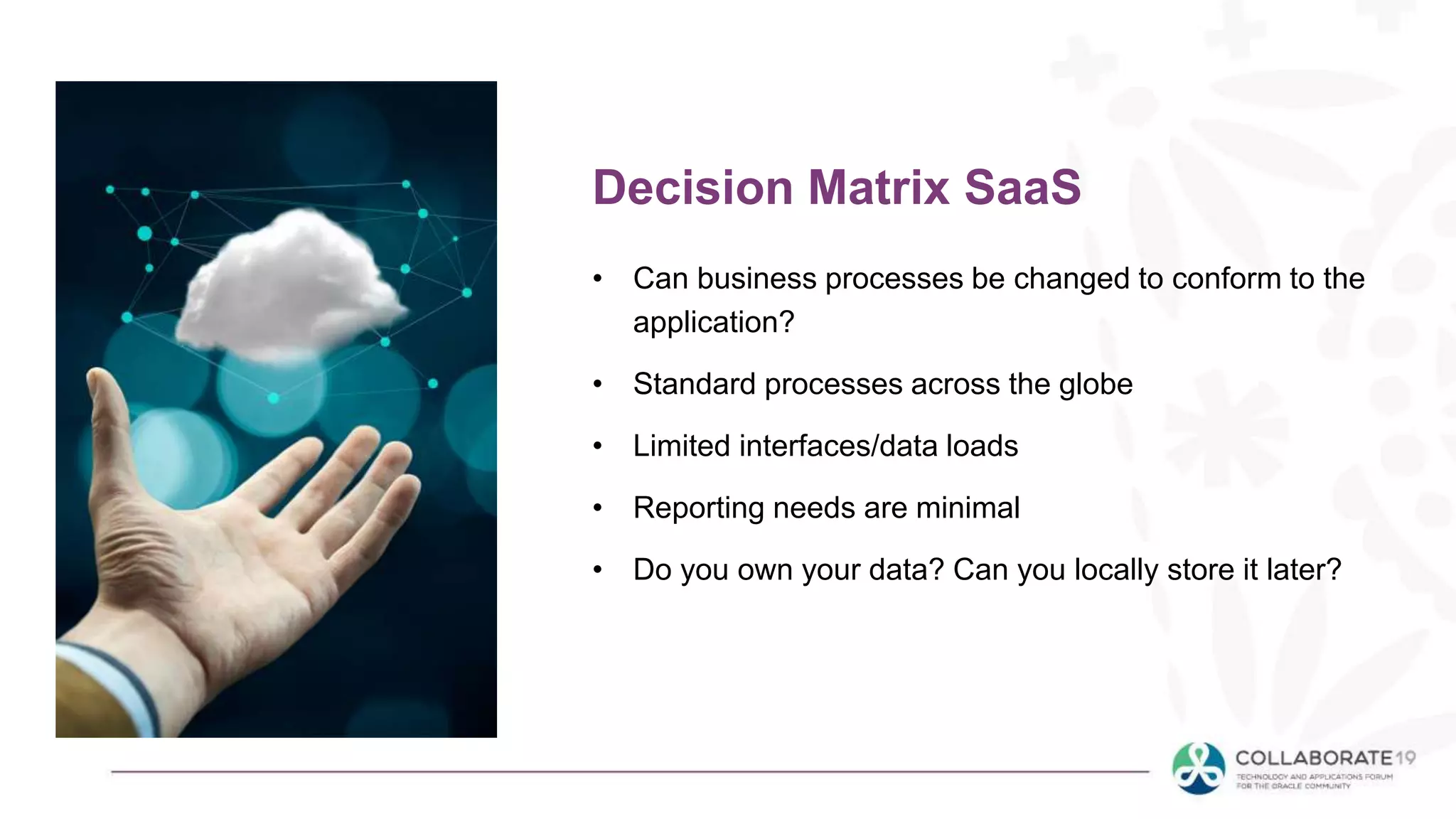 • Can business processes be changed to conform to the
application?
• Standard processes across the globe
• Limited interfaces/data loads
• Reporting needs are minimal
• Do you own your data? Can you locally store it later?
Decision Matrix SaaS
 