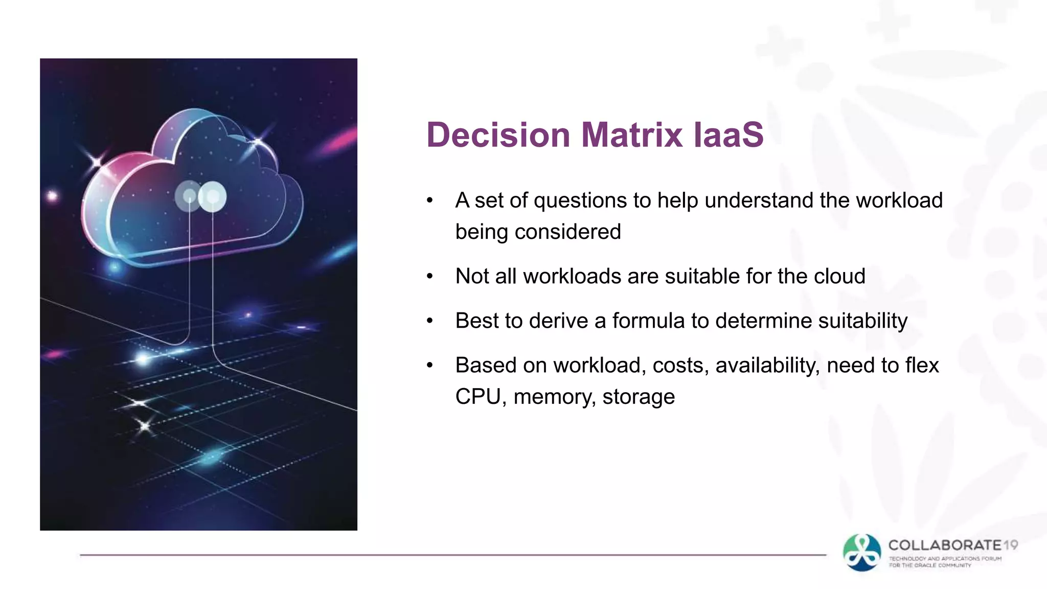 • A set of questions to help understand the workload
being considered
• Not all workloads are suitable for the cloud
• Best to derive a formula to determine suitability
• Based on workload, costs, availability, need to flex
CPU, memory, storage
Decision Matrix IaaS
 