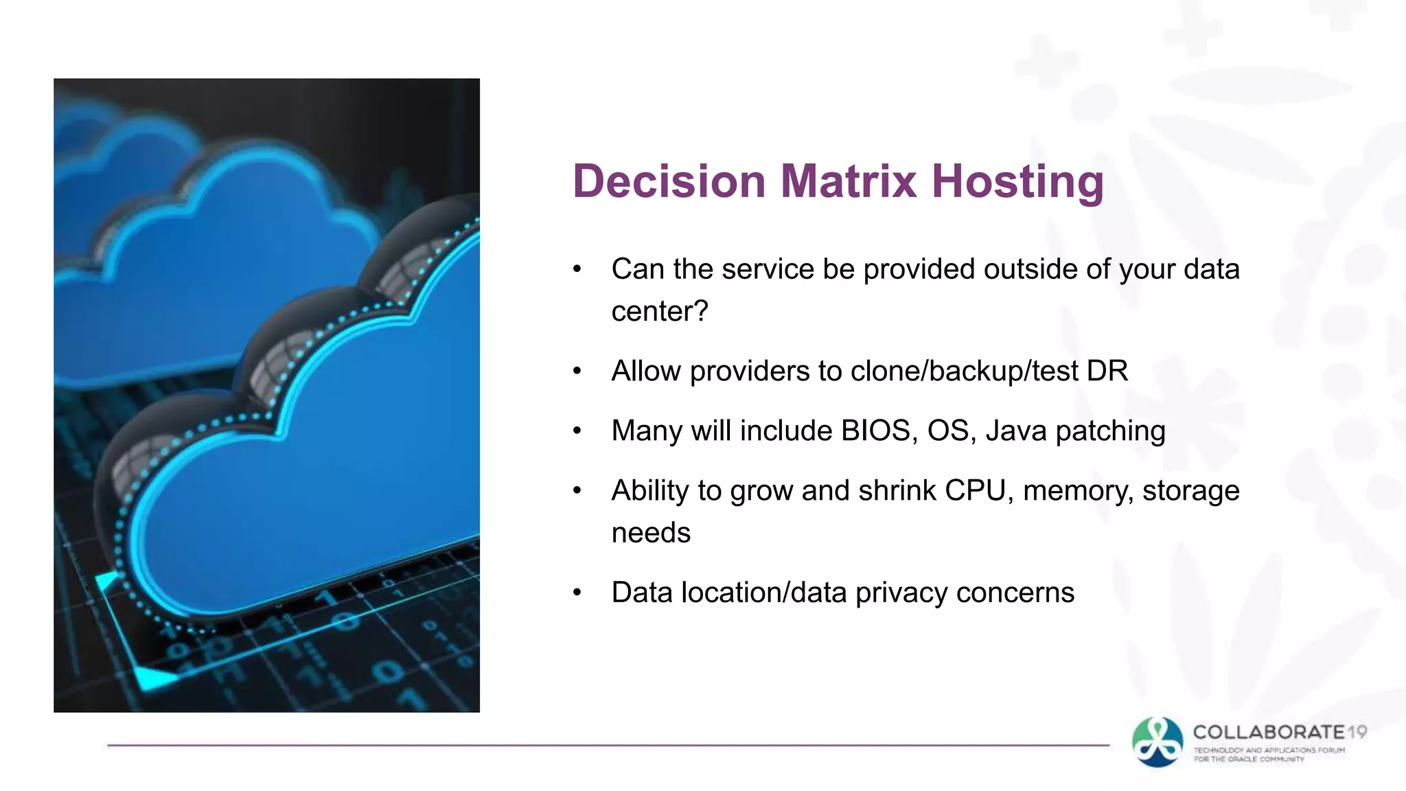 • Can the service be provided outside of your data
center?
• Allow providers to clone/backup/test DR
• Many will include BIOS, OS, Java patching
• Ability to grow and shrink CPU, memory, storage
needs
• Data location/data privacy concerns
Decision Matrix Hosting
 
