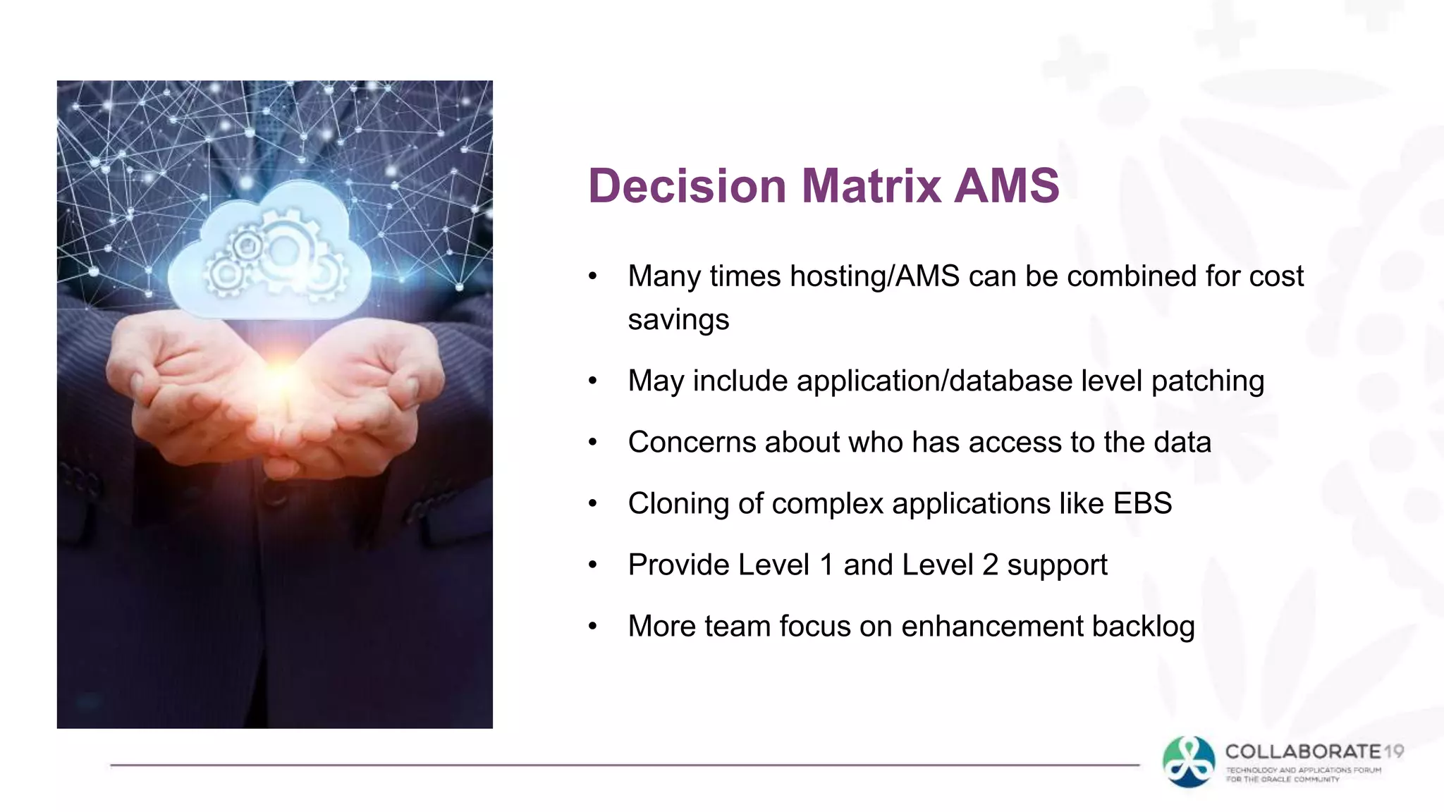 • Many times hosting/AMS can be combined for cost
savings
• May include application/database level patching
• Concerns about who has access to the data
• Cloning of complex applications like EBS
• Provide Level 1 and Level 2 support
• More team focus on enhancement backlog
Decision Matrix AMS
 