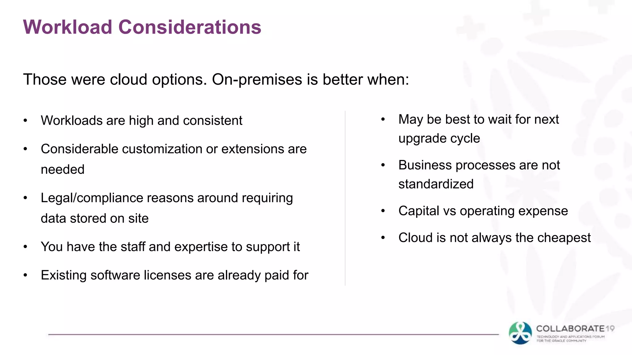 Workload Considerations
• Workloads are high and consistent
• Considerable customization or extensions are
needed
• Legal/compliance reasons around requiring
data stored on site
• You have the staff and expertise to support it
• Existing software licenses are already paid for
• May be best to wait for next
upgrade cycle
• Business processes are not
standardized
• Capital vs operating expense
• Cloud is not always the cheapest
Those were cloud options. On-premises is better when:
 