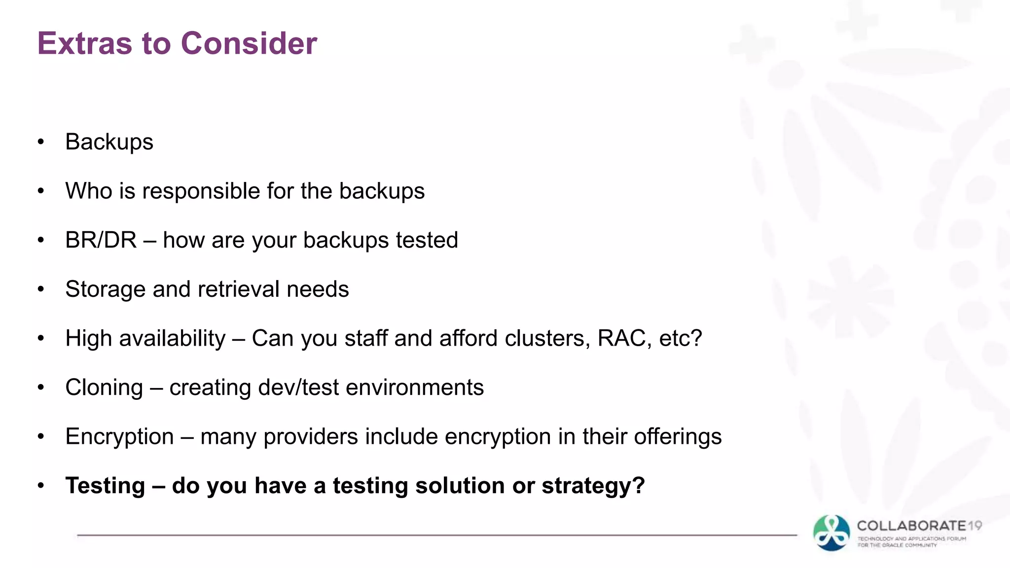 Extras to Consider
• Backups
• Who is responsible for the backups
• BR/DR – how are your backups tested
• Storage and retrieval needs
• High availability – Can you staff and afford clusters, RAC, etc?
• Cloning – creating dev/test environments
• Encryption – many providers include encryption in their offerings
• Testing – do you have a testing solution or strategy?
 