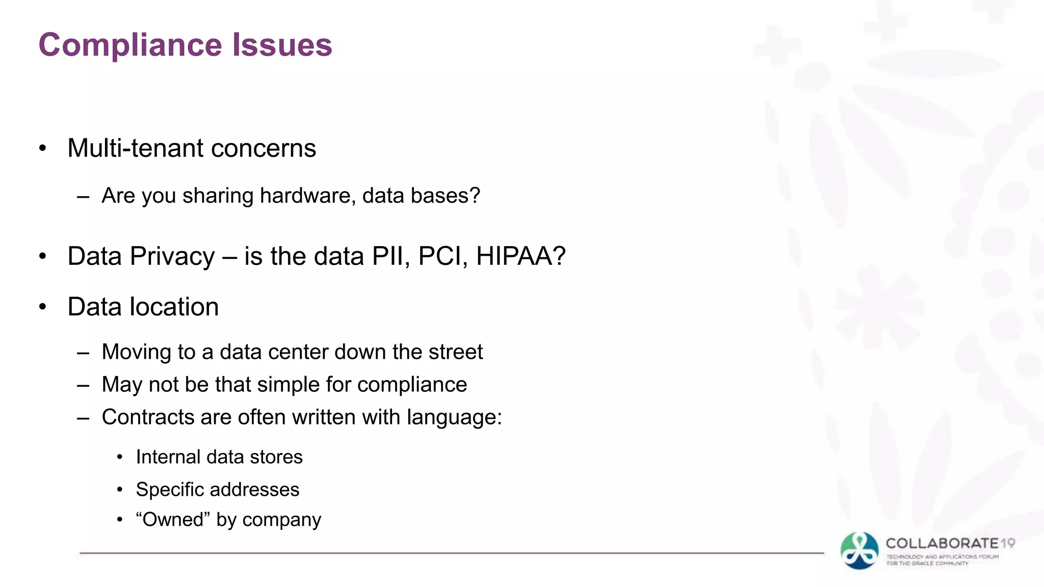 Compliance Issues
• Multi-tenant concerns
– Are you sharing hardware, data bases?
• Data Privacy – is the data PII, PCI, HIPAA?
• Data location
– Moving to a data center down the street
– May not be that simple for compliance
– Contracts are often written with language:
• Internal data stores
• Specific addresses
• “Owned” by company
 