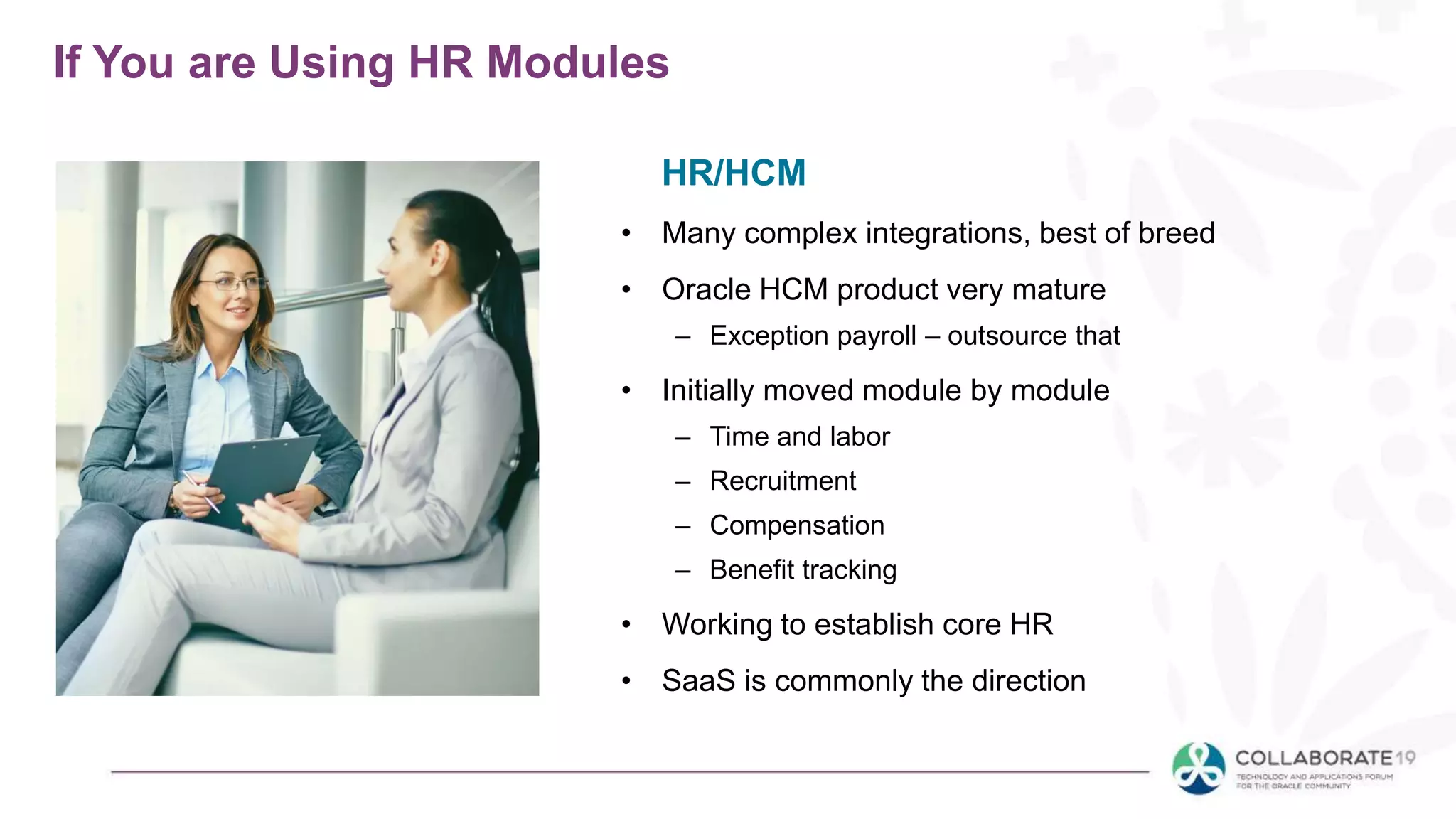 If You are Using HR Modules
• Many complex integrations, best of breed
• Oracle HCM product very mature
– Exception payroll – outsource that
• Initially moved module by module
– Time and labor
– Recruitment
– Compensation
– Benefit tracking
• Working to establish core HR
• SaaS is commonly the direction
HR/HCM
 