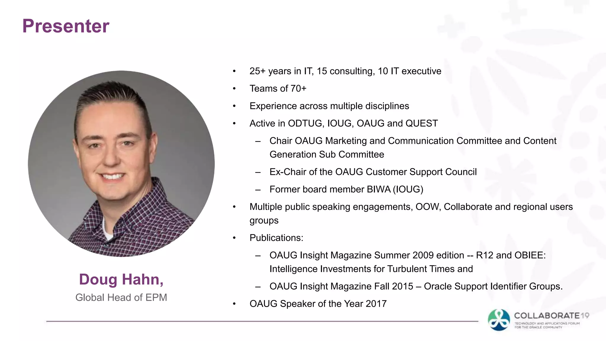 Presenter
• 25+ years in IT, 15 consulting, 10 IT executive
• Teams of 70+
• Experience across multiple disciplines
• Active in ODTUG, IOUG, OAUG and QUEST
– Chair OAUG Marketing and Communication Committee and Content
Generation Sub Committee
– Ex-Chair of the OAUG Customer Support Council
– Former board member BIWA (IOUG)
• Multiple public speaking engagements, OOW, Collaborate and regional users
groups
• Publications:
– OAUG Insight Magazine Summer 2009 edition -- R12 and OBIEE:
Intelligence Investments for Turbulent Times and
– OAUG Insight Magazine Fall 2015 – Oracle Support Identifier Groups.
• OAUG Speaker of the Year 2017
Doug Hahn,
Global Head of EPM
 