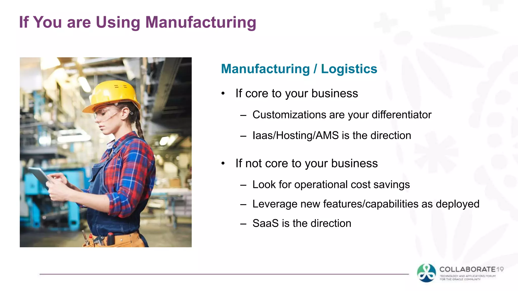 If You are Using Manufacturing
• If core to your business
– Customizations are your differentiator
– Iaas/Hosting/AMS is the direction
• If not core to your business
– Look for operational cost savings
– Leverage new features/capabilities as deployed
– SaaS is the direction
Manufacturing / Logistics
 
